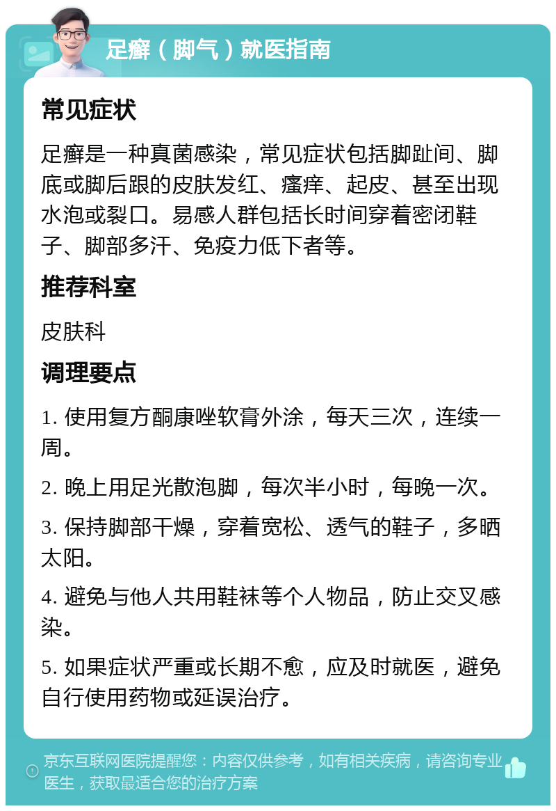 足癣（脚气）就医指南 常见症状 足癣是一种真菌感染，常见症状包括脚趾间、脚底或脚后跟的皮肤发红、瘙痒、起皮、甚至出现水泡或裂口。易感人群包括长时间穿着密闭鞋子、脚部多汗、免疫力低下者等。 推荐科室 皮肤科 调理要点 1. 使用复方酮康唑软膏外涂，每天三次，连续一周。 2. 晚上用足光散泡脚，每次半小时，每晚一次。 3. 保持脚部干燥，穿着宽松、透气的鞋子，多晒太阳。 4. 避免与他人共用鞋袜等个人物品，防止交叉感染。 5. 如果症状严重或长期不愈，应及时就医，避免自行使用药物或延误治疗。