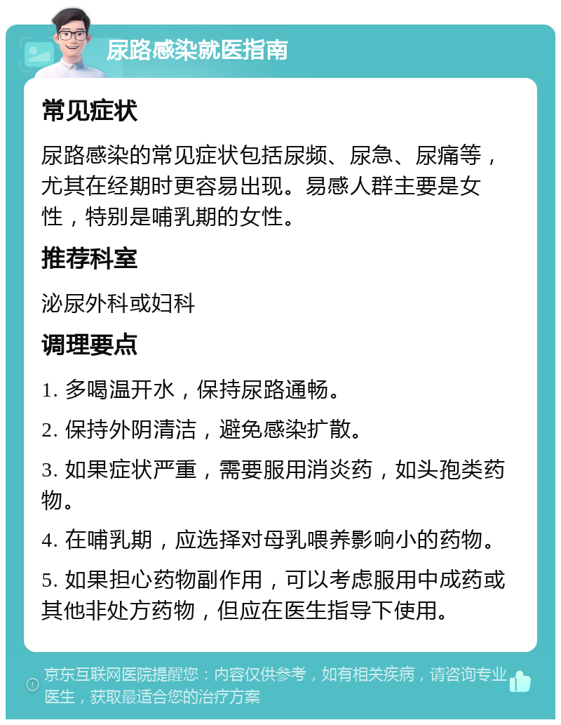 尿路感染就医指南 常见症状 尿路感染的常见症状包括尿频、尿急、尿痛等，尤其在经期时更容易出现。易感人群主要是女性，特别是哺乳期的女性。 推荐科室 泌尿外科或妇科 调理要点 1. 多喝温开水，保持尿路通畅。 2. 保持外阴清洁，避免感染扩散。 3. 如果症状严重，需要服用消炎药，如头孢类药物。 4. 在哺乳期，应选择对母乳喂养影响小的药物。 5. 如果担心药物副作用，可以考虑服用中成药或其他非处方药物，但应在医生指导下使用。