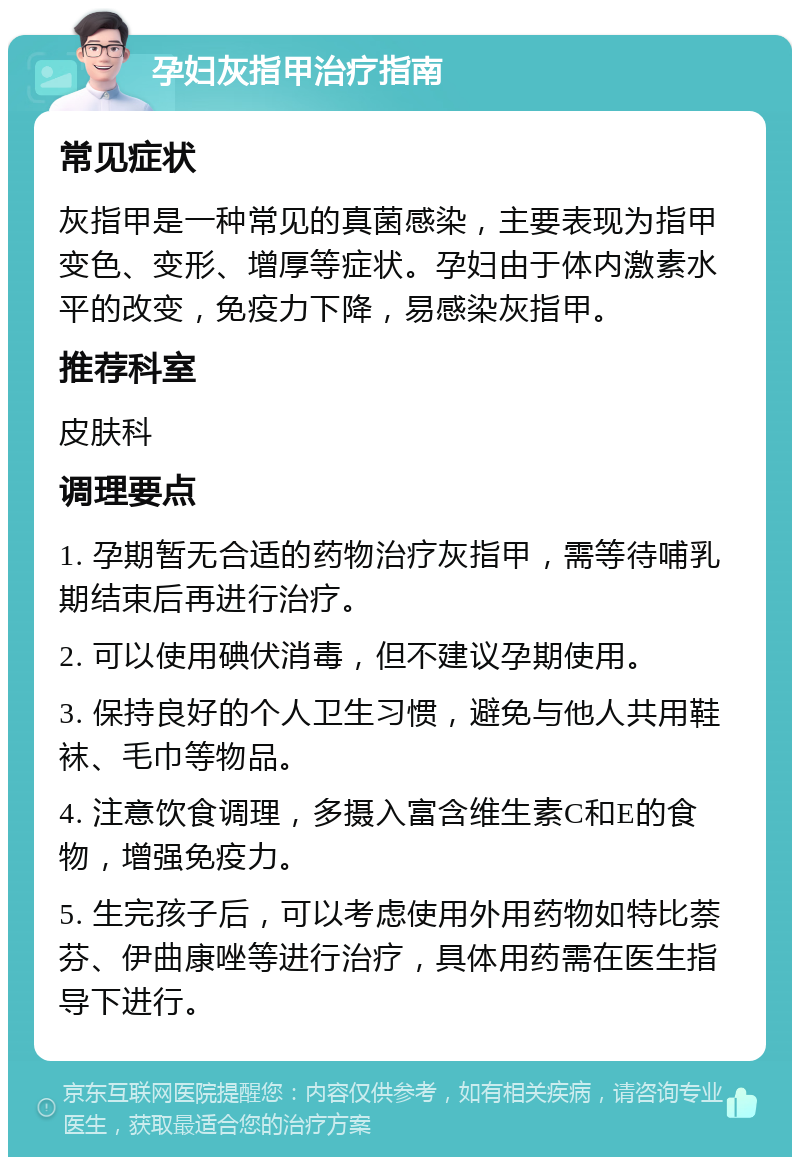 孕妇灰指甲治疗指南 常见症状 灰指甲是一种常见的真菌感染，主要表现为指甲变色、变形、增厚等症状。孕妇由于体内激素水平的改变，免疫力下降，易感染灰指甲。 推荐科室 皮肤科 调理要点 1. 孕期暂无合适的药物治疗灰指甲，需等待哺乳期结束后再进行治疗。 2. 可以使用碘伏消毒，但不建议孕期使用。 3. 保持良好的个人卫生习惯，避免与他人共用鞋袜、毛巾等物品。 4. 注意饮食调理，多摄入富含维生素C和E的食物，增强免疫力。 5. 生完孩子后，可以考虑使用外用药物如特比萘芬、伊曲康唑等进行治疗，具体用药需在医生指导下进行。