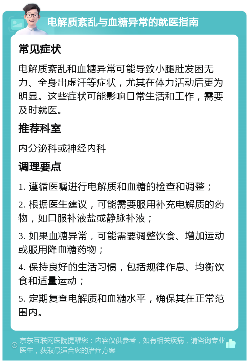 电解质紊乱与血糖异常的就医指南 常见症状 电解质紊乱和血糖异常可能导致小腿肚发困无力、全身出虚汗等症状，尤其在体力活动后更为明显。这些症状可能影响日常生活和工作，需要及时就医。 推荐科室 内分泌科或神经内科 调理要点 1. 遵循医嘱进行电解质和血糖的检查和调整； 2. 根据医生建议，可能需要服用补充电解质的药物，如口服补液盐或静脉补液； 3. 如果血糖异常，可能需要调整饮食、增加运动或服用降血糖药物； 4. 保持良好的生活习惯，包括规律作息、均衡饮食和适量运动； 5. 定期复查电解质和血糖水平，确保其在正常范围内。