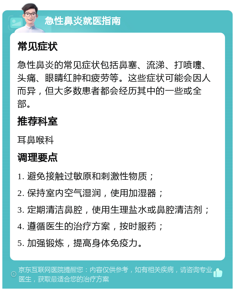 急性鼻炎就医指南 常见症状 急性鼻炎的常见症状包括鼻塞、流涕、打喷嚏、头痛、眼睛红肿和疲劳等。这些症状可能会因人而异，但大多数患者都会经历其中的一些或全部。 推荐科室 耳鼻喉科 调理要点 1. 避免接触过敏原和刺激性物质； 2. 保持室内空气湿润，使用加湿器； 3. 定期清洁鼻腔，使用生理盐水或鼻腔清洁剂； 4. 遵循医生的治疗方案，按时服药； 5. 加强锻炼，提高身体免疫力。