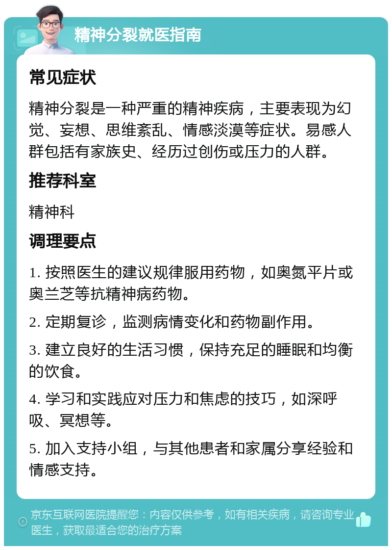 精神分裂就医指南 常见症状 精神分裂是一种严重的精神疾病，主要表现为幻觉、妄想、思维紊乱、情感淡漠等症状。易感人群包括有家族史、经历过创伤或压力的人群。 推荐科室 精神科 调理要点 1. 按照医生的建议规律服用药物，如奥氮平片或奥兰芝等抗精神病药物。 2. 定期复诊，监测病情变化和药物副作用。 3. 建立良好的生活习惯，保持充足的睡眠和均衡的饮食。 4. 学习和实践应对压力和焦虑的技巧，如深呼吸、冥想等。 5. 加入支持小组，与其他患者和家属分享经验和情感支持。