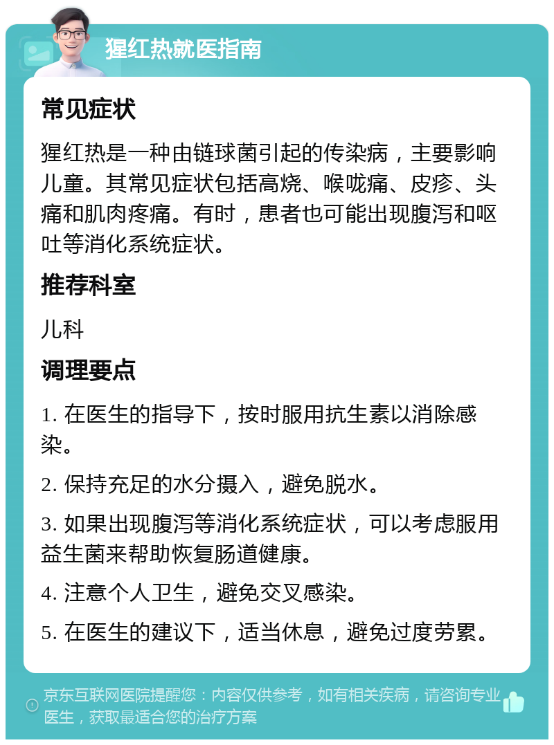 猩红热就医指南 常见症状 猩红热是一种由链球菌引起的传染病，主要影响儿童。其常见症状包括高烧、喉咙痛、皮疹、头痛和肌肉疼痛。有时，患者也可能出现腹泻和呕吐等消化系统症状。 推荐科室 儿科 调理要点 1. 在医生的指导下，按时服用抗生素以消除感染。 2. 保持充足的水分摄入，避免脱水。 3. 如果出现腹泻等消化系统症状，可以考虑服用益生菌来帮助恢复肠道健康。 4. 注意个人卫生，避免交叉感染。 5. 在医生的建议下，适当休息，避免过度劳累。