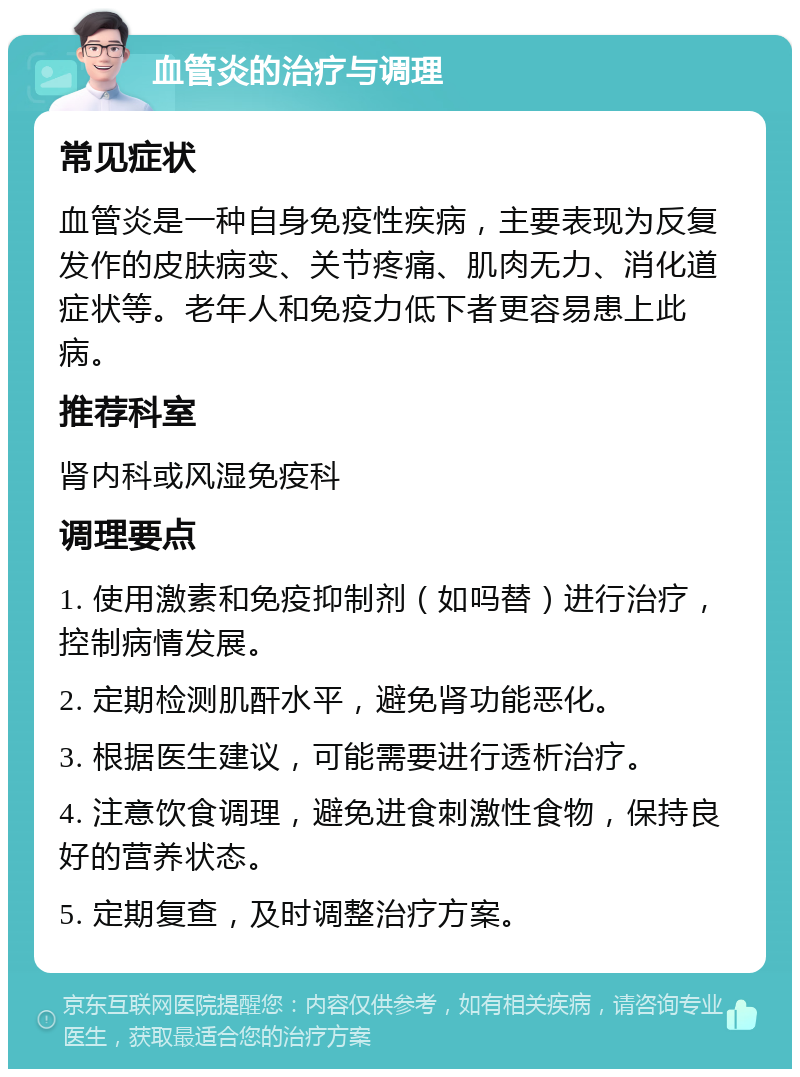 血管炎的治疗与调理 常见症状 血管炎是一种自身免疫性疾病，主要表现为反复发作的皮肤病变、关节疼痛、肌肉无力、消化道症状等。老年人和免疫力低下者更容易患上此病。 推荐科室 肾内科或风湿免疫科 调理要点 1. 使用激素和免疫抑制剂（如吗替）进行治疗，控制病情发展。 2. 定期检测肌酐水平，避免肾功能恶化。 3. 根据医生建议，可能需要进行透析治疗。 4. 注意饮食调理，避免进食刺激性食物，保持良好的营养状态。 5. 定期复查，及时调整治疗方案。