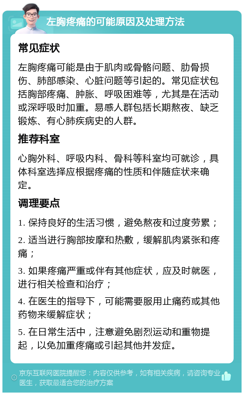 左胸疼痛的可能原因及处理方法 常见症状 左胸疼痛可能是由于肌肉或骨骼问题、肋骨损伤、肺部感染、心脏问题等引起的。常见症状包括胸部疼痛、肿胀、呼吸困难等，尤其是在活动或深呼吸时加重。易感人群包括长期熬夜、缺乏锻炼、有心肺疾病史的人群。 推荐科室 心胸外科、呼吸内科、骨科等科室均可就诊，具体科室选择应根据疼痛的性质和伴随症状来确定。 调理要点 1. 保持良好的生活习惯，避免熬夜和过度劳累； 2. 适当进行胸部按摩和热敷，缓解肌肉紧张和疼痛； 3. 如果疼痛严重或伴有其他症状，应及时就医，进行相关检查和治疗； 4. 在医生的指导下，可能需要服用止痛药或其他药物来缓解症状； 5. 在日常生活中，注意避免剧烈运动和重物提起，以免加重疼痛或引起其他并发症。