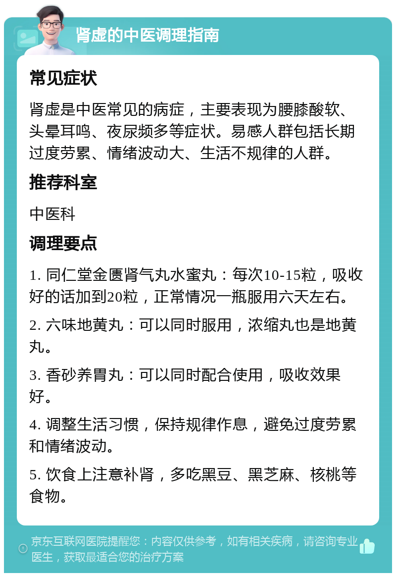 肾虚的中医调理指南 常见症状 肾虚是中医常见的病症，主要表现为腰膝酸软、头晕耳鸣、夜尿频多等症状。易感人群包括长期过度劳累、情绪波动大、生活不规律的人群。 推荐科室 中医科 调理要点 1. 同仁堂金匮肾气丸水蜜丸：每次10-15粒，吸收好的话加到20粒，正常情况一瓶服用六天左右。 2. 六味地黄丸：可以同时服用，浓缩丸也是地黄丸。 3. 香砂养胃丸：可以同时配合使用，吸收效果好。 4. 调整生活习惯，保持规律作息，避免过度劳累和情绪波动。 5. 饮食上注意补肾，多吃黑豆、黑芝麻、核桃等食物。