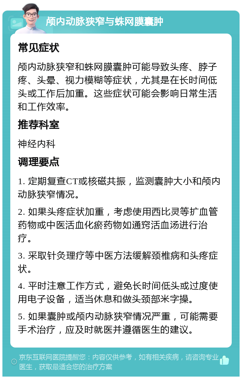 颅内动脉狭窄与蛛网膜囊肿 常见症状 颅内动脉狭窄和蛛网膜囊肿可能导致头疼、脖子疼、头晕、视力模糊等症状，尤其是在长时间低头或工作后加重。这些症状可能会影响日常生活和工作效率。 推荐科室 神经内科 调理要点 1. 定期复查CT或核磁共振，监测囊肿大小和颅内动脉狭窄情况。 2. 如果头疼症状加重，考虑使用西比灵等扩血管药物或中医活血化瘀药物如通窍活血汤进行治疗。 3. 采取针灸理疗等中医方法缓解颈椎病和头疼症状。 4. 平时注意工作方式，避免长时间低头或过度使用电子设备，适当休息和做头颈部米字操。 5. 如果囊肿或颅内动脉狭窄情况严重，可能需要手术治疗，应及时就医并遵循医生的建议。