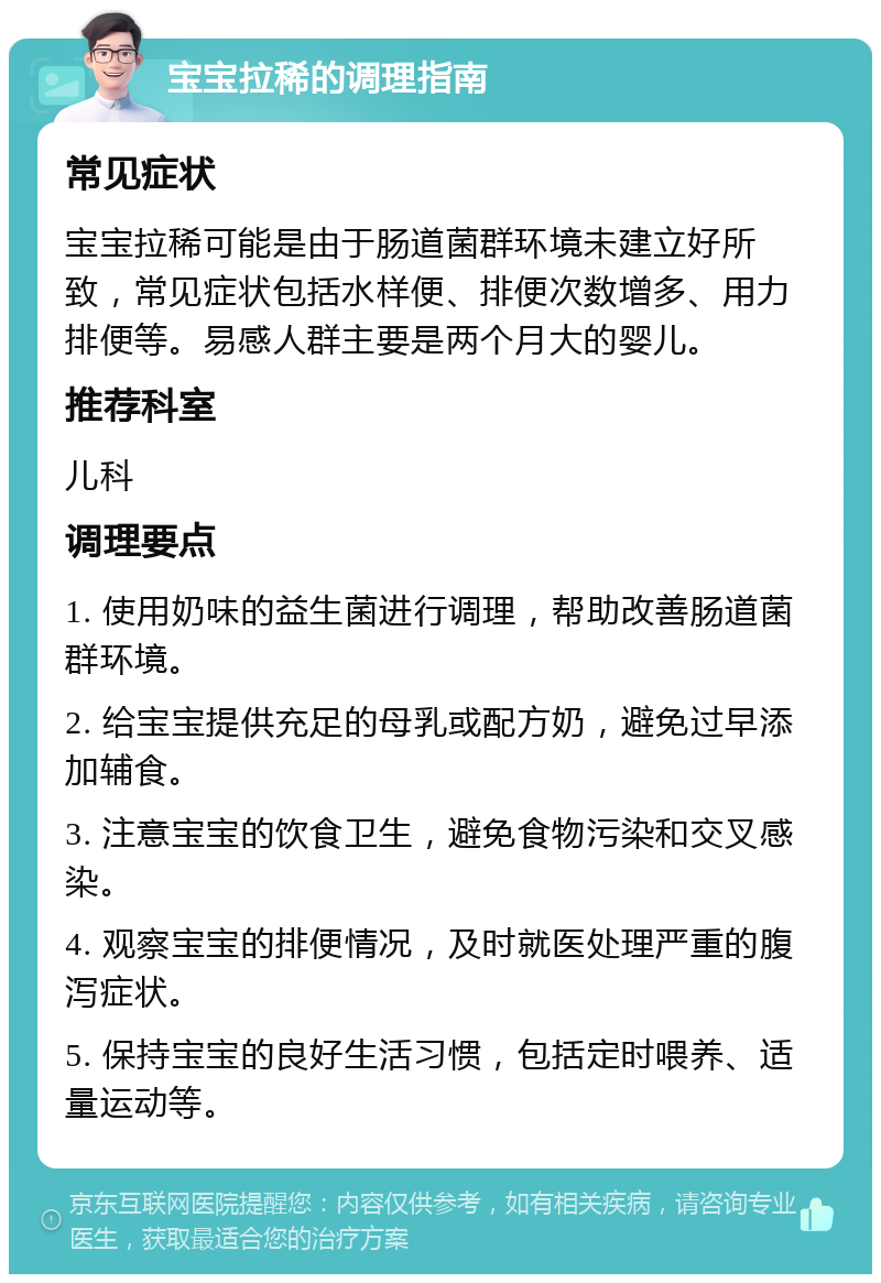 宝宝拉稀的调理指南 常见症状 宝宝拉稀可能是由于肠道菌群环境未建立好所致，常见症状包括水样便、排便次数增多、用力排便等。易感人群主要是两个月大的婴儿。 推荐科室 儿科 调理要点 1. 使用奶味的益生菌进行调理，帮助改善肠道菌群环境。 2. 给宝宝提供充足的母乳或配方奶，避免过早添加辅食。 3. 注意宝宝的饮食卫生，避免食物污染和交叉感染。 4. 观察宝宝的排便情况，及时就医处理严重的腹泻症状。 5. 保持宝宝的良好生活习惯，包括定时喂养、适量运动等。