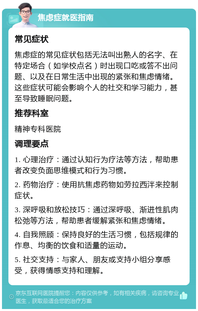 焦虑症就医指南 常见症状 焦虑症的常见症状包括无法叫出熟人的名字、在特定场合（如学校点名）时出现口吃或答不出问题、以及在日常生活中出现的紧张和焦虑情绪。这些症状可能会影响个人的社交和学习能力，甚至导致睡眠问题。 推荐科室 精神专科医院 调理要点 1. 心理治疗：通过认知行为疗法等方法，帮助患者改变负面思维模式和行为习惯。 2. 药物治疗：使用抗焦虑药物如劳拉西泮来控制症状。 3. 深呼吸和放松技巧：通过深呼吸、渐进性肌肉松弛等方法，帮助患者缓解紧张和焦虑情绪。 4. 自我照顾：保持良好的生活习惯，包括规律的作息、均衡的饮食和适量的运动。 5. 社交支持：与家人、朋友或支持小组分享感受，获得情感支持和理解。