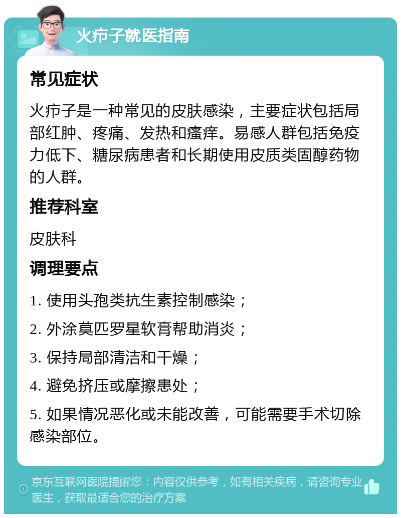 火疖子就医指南 常见症状 火疖子是一种常见的皮肤感染，主要症状包括局部红肿、疼痛、发热和瘙痒。易感人群包括免疫力低下、糖尿病患者和长期使用皮质类固醇药物的人群。 推荐科室 皮肤科 调理要点 1. 使用头孢类抗生素控制感染； 2. 外涂莫匹罗星软膏帮助消炎； 3. 保持局部清洁和干燥； 4. 避免挤压或摩擦患处； 5. 如果情况恶化或未能改善，可能需要手术切除感染部位。