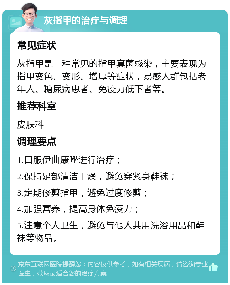 灰指甲的治疗与调理 常见症状 灰指甲是一种常见的指甲真菌感染，主要表现为指甲变色、变形、增厚等症状，易感人群包括老年人、糖尿病患者、免疫力低下者等。 推荐科室 皮肤科 调理要点 1.口服伊曲康唑进行治疗； 2.保持足部清洁干燥，避免穿紧身鞋袜； 3.定期修剪指甲，避免过度修剪； 4.加强营养，提高身体免疫力； 5.注意个人卫生，避免与他人共用洗浴用品和鞋袜等物品。