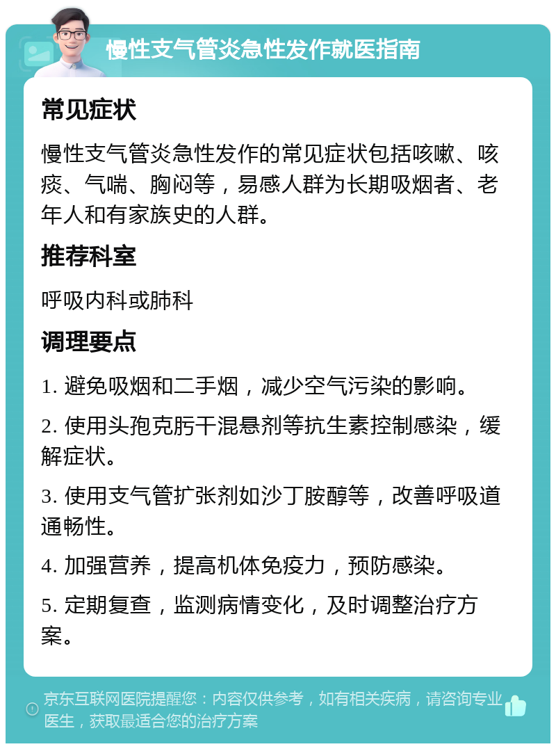 慢性支气管炎急性发作就医指南 常见症状 慢性支气管炎急性发作的常见症状包括咳嗽、咳痰、气喘、胸闷等，易感人群为长期吸烟者、老年人和有家族史的人群。 推荐科室 呼吸内科或肺科 调理要点 1. 避免吸烟和二手烟，减少空气污染的影响。 2. 使用头孢克肟干混悬剂等抗生素控制感染，缓解症状。 3. 使用支气管扩张剂如沙丁胺醇等，改善呼吸道通畅性。 4. 加强营养，提高机体免疫力，预防感染。 5. 定期复查，监测病情变化，及时调整治疗方案。