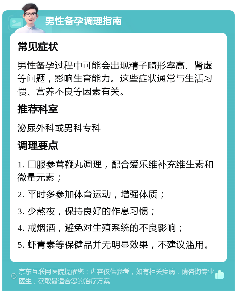 男性备孕调理指南 常见症状 男性备孕过程中可能会出现精子畸形率高、肾虚等问题，影响生育能力。这些症状通常与生活习惯、营养不良等因素有关。 推荐科室 泌尿外科或男科专科 调理要点 1. 口服参茸鞭丸调理，配合爱乐维补充维生素和微量元素； 2. 平时多参加体育运动，增强体质； 3. 少熬夜，保持良好的作息习惯； 4. 戒烟酒，避免对生殖系统的不良影响； 5. 虾青素等保健品并无明显效果，不建议滥用。