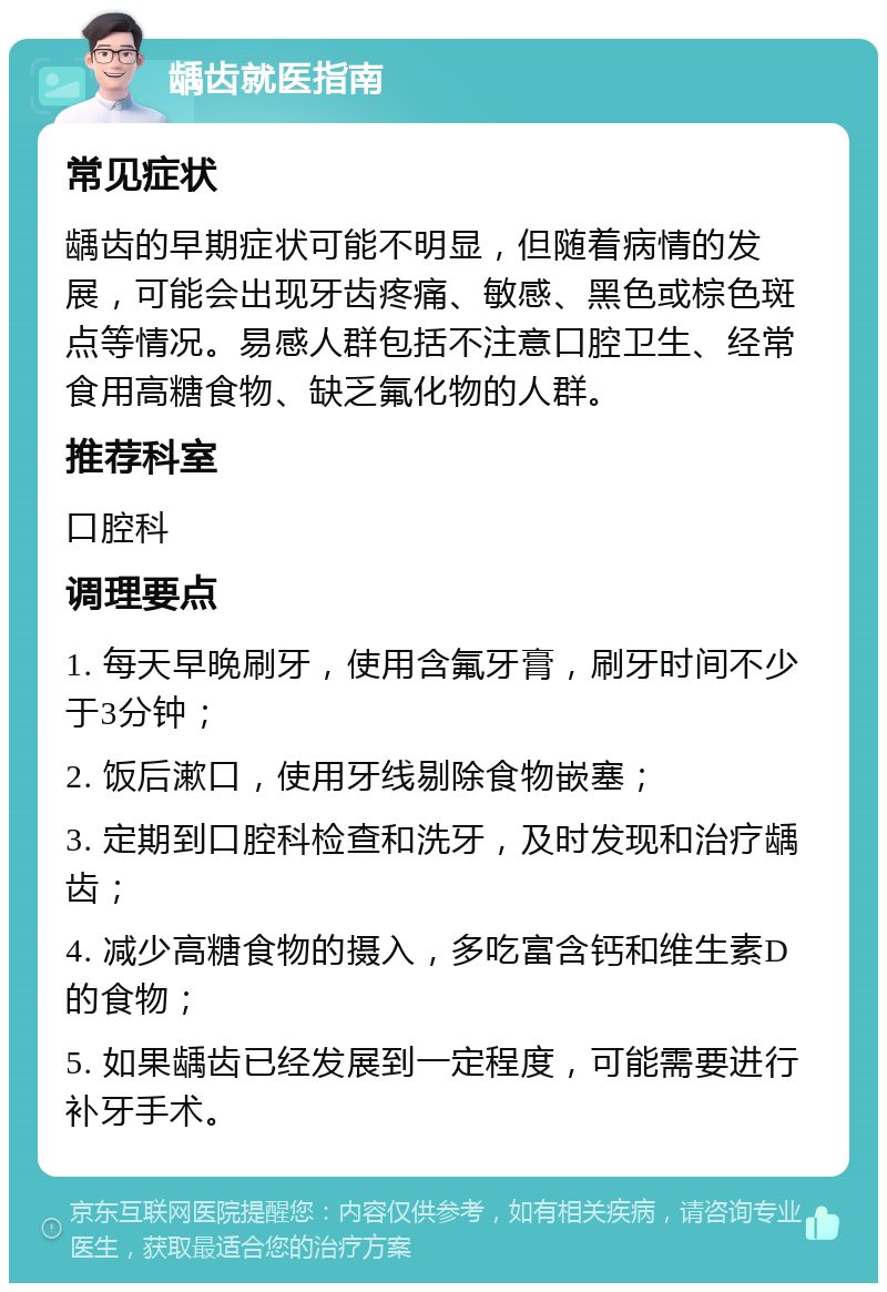 龋齿就医指南 常见症状 龋齿的早期症状可能不明显，但随着病情的发展，可能会出现牙齿疼痛、敏感、黑色或棕色斑点等情况。易感人群包括不注意口腔卫生、经常食用高糖食物、缺乏氟化物的人群。 推荐科室 口腔科 调理要点 1. 每天早晚刷牙，使用含氟牙膏，刷牙时间不少于3分钟； 2. 饭后漱口，使用牙线剔除食物嵌塞； 3. 定期到口腔科检查和洗牙，及时发现和治疗龋齿； 4. 减少高糖食物的摄入，多吃富含钙和维生素D的食物； 5. 如果龋齿已经发展到一定程度，可能需要进行补牙手术。