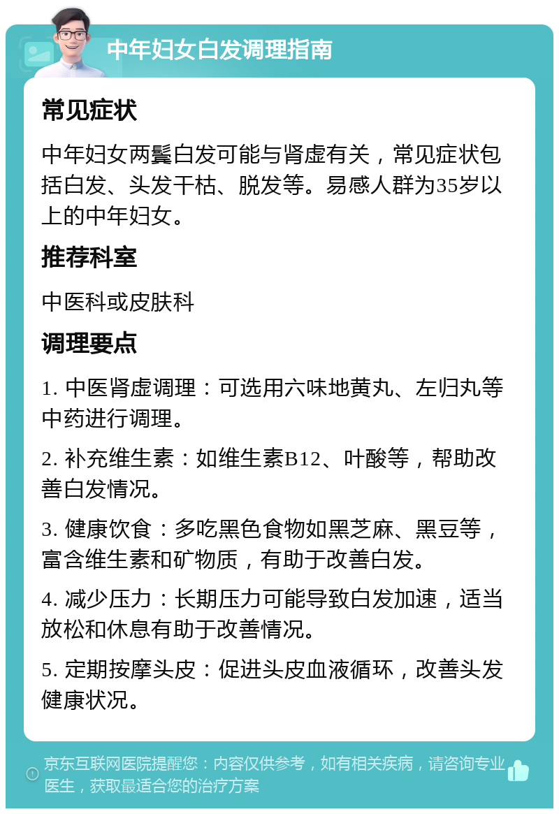 中年妇女白发调理指南 常见症状 中年妇女两鬓白发可能与肾虚有关，常见症状包括白发、头发干枯、脱发等。易感人群为35岁以上的中年妇女。 推荐科室 中医科或皮肤科 调理要点 1. 中医肾虚调理：可选用六味地黄丸、左归丸等中药进行调理。 2. 补充维生素：如维生素B12、叶酸等，帮助改善白发情况。 3. 健康饮食：多吃黑色食物如黑芝麻、黑豆等，富含维生素和矿物质，有助于改善白发。 4. 减少压力：长期压力可能导致白发加速，适当放松和休息有助于改善情况。 5. 定期按摩头皮：促进头皮血液循环，改善头发健康状况。