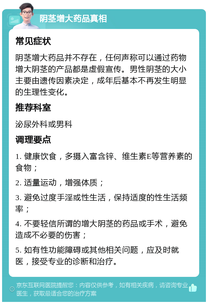 阴茎增大药品真相 常见症状 阴茎增大药品并不存在，任何声称可以通过药物增大阴茎的产品都是虚假宣传。男性阴茎的大小主要由遗传因素决定，成年后基本不再发生明显的生理性变化。 推荐科室 泌尿外科或男科 调理要点 1. 健康饮食，多摄入富含锌、维生素E等营养素的食物； 2. 适量运动，增强体质； 3. 避免过度手淫或性生活，保持适度的性生活频率； 4. 不要轻信所谓的增大阴茎的药品或手术，避免造成不必要的伤害； 5. 如有性功能障碍或其他相关问题，应及时就医，接受专业的诊断和治疗。