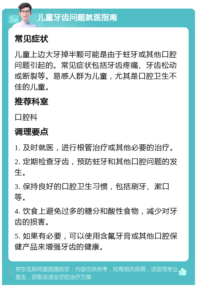 儿童牙齿问题就医指南 常见症状 儿童上边大牙掉半颗可能是由于蛀牙或其他口腔问题引起的。常见症状包括牙齿疼痛、牙齿松动或断裂等。易感人群为儿童，尤其是口腔卫生不佳的儿童。 推荐科室 口腔科 调理要点 1. 及时就医，进行根管治疗或其他必要的治疗。 2. 定期检查牙齿，预防蛀牙和其他口腔问题的发生。 3. 保持良好的口腔卫生习惯，包括刷牙、漱口等。 4. 饮食上避免过多的糖分和酸性食物，减少对牙齿的损害。 5. 如果有必要，可以使用含氟牙膏或其他口腔保健产品来增强牙齿的健康。