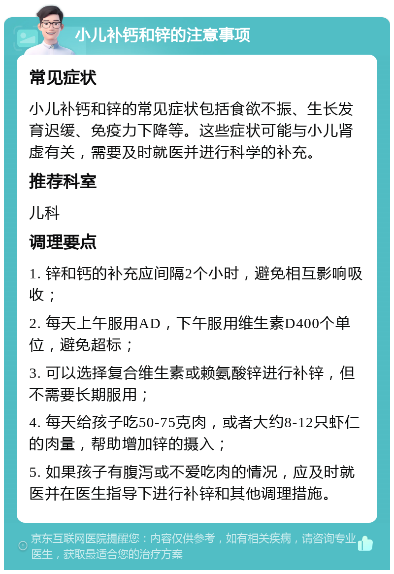 小儿补钙和锌的注意事项 常见症状 小儿补钙和锌的常见症状包括食欲不振、生长发育迟缓、免疫力下降等。这些症状可能与小儿肾虚有关，需要及时就医并进行科学的补充。 推荐科室 儿科 调理要点 1. 锌和钙的补充应间隔2个小时，避免相互影响吸收； 2. 每天上午服用AD，下午服用维生素D400个单位，避免超标； 3. 可以选择复合维生素或赖氨酸锌进行补锌，但不需要长期服用； 4. 每天给孩子吃50-75克肉，或者大约8-12只虾仁的肉量，帮助增加锌的摄入； 5. 如果孩子有腹泻或不爱吃肉的情况，应及时就医并在医生指导下进行补锌和其他调理措施。