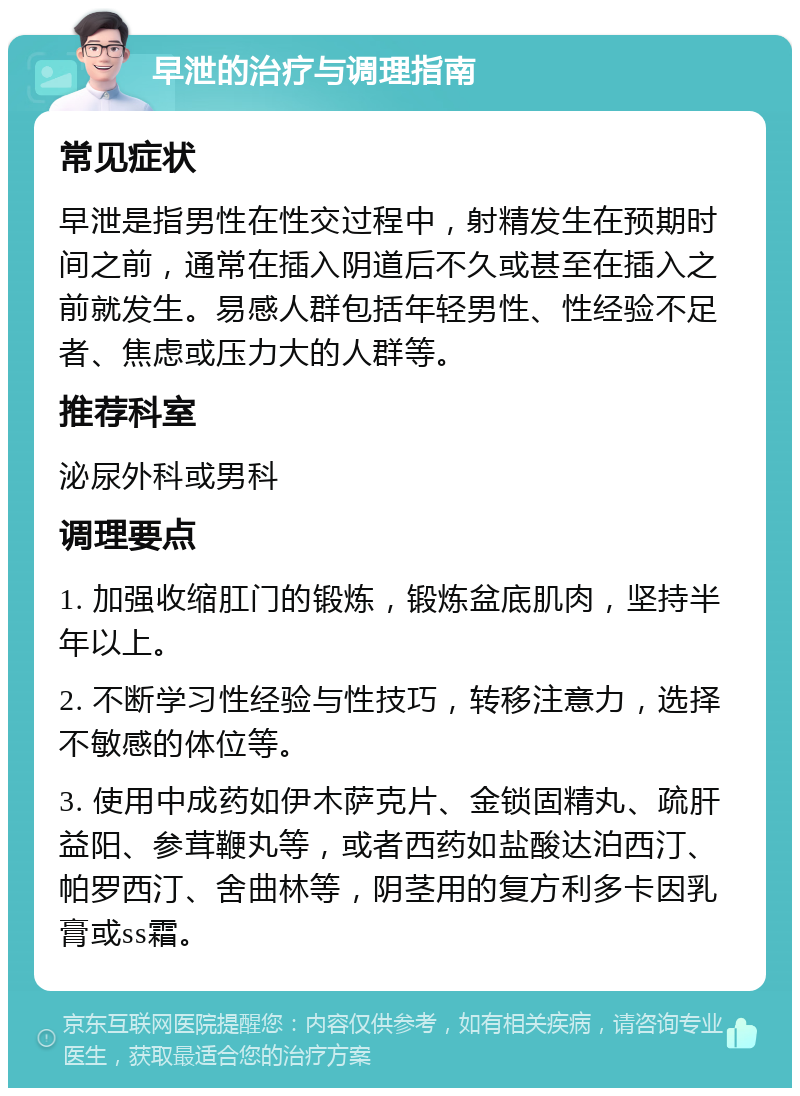 早泄的治疗与调理指南 常见症状 早泄是指男性在性交过程中，射精发生在预期时间之前，通常在插入阴道后不久或甚至在插入之前就发生。易感人群包括年轻男性、性经验不足者、焦虑或压力大的人群等。 推荐科室 泌尿外科或男科 调理要点 1. 加强收缩肛门的锻炼，锻炼盆底肌肉，坚持半年以上。 2. 不断学习性经验与性技巧，转移注意力，选择不敏感的体位等。 3. 使用中成药如伊木萨克片、金锁固精丸、疏肝益阳、参茸鞭丸等，或者西药如盐酸达泊西汀、帕罗西汀、舍曲林等，阴茎用的复方利多卡因乳膏或ss霜。