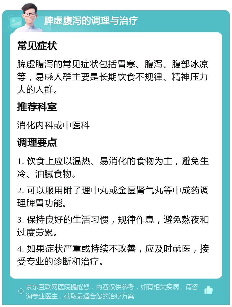 脾虚腹泻的调理与治疗 常见症状 脾虚腹泻的常见症状包括胃寒、腹泻、腹部冰凉等，易感人群主要是长期饮食不规律、精神压力大的人群。 推荐科室 消化内科或中医科 调理要点 1. 饮食上应以温热、易消化的食物为主，避免生冷、油腻食物。 2. 可以服用附子理中丸或金匮肾气丸等中成药调理脾胃功能。 3. 保持良好的生活习惯，规律作息，避免熬夜和过度劳累。 4. 如果症状严重或持续不改善，应及时就医，接受专业的诊断和治疗。