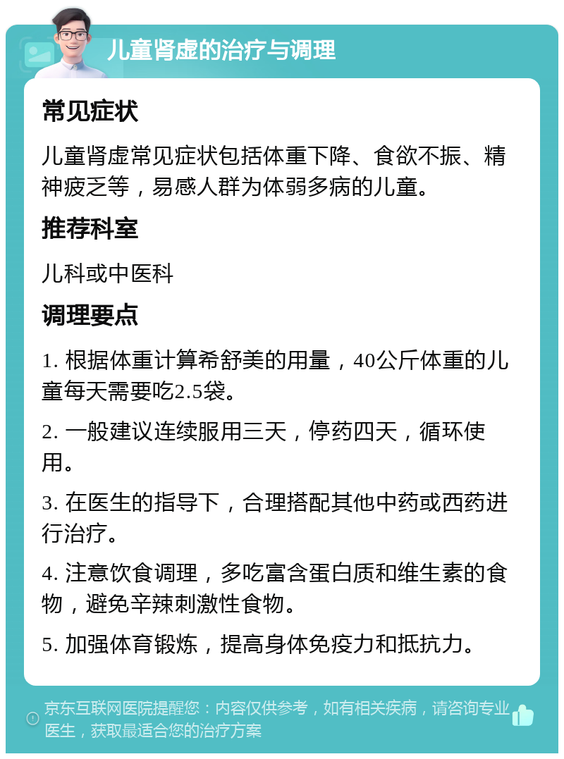 儿童肾虚的治疗与调理 常见症状 儿童肾虚常见症状包括体重下降、食欲不振、精神疲乏等，易感人群为体弱多病的儿童。 推荐科室 儿科或中医科 调理要点 1. 根据体重计算希舒美的用量，40公斤体重的儿童每天需要吃2.5袋。 2. 一般建议连续服用三天，停药四天，循环使用。 3. 在医生的指导下，合理搭配其他中药或西药进行治疗。 4. 注意饮食调理，多吃富含蛋白质和维生素的食物，避免辛辣刺激性食物。 5. 加强体育锻炼，提高身体免疫力和抵抗力。