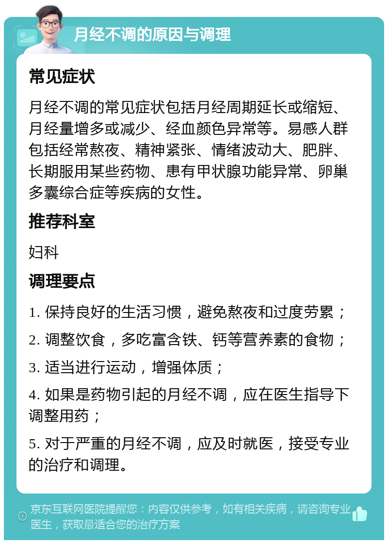 月经不调的原因与调理 常见症状 月经不调的常见症状包括月经周期延长或缩短、月经量增多或减少、经血颜色异常等。易感人群包括经常熬夜、精神紧张、情绪波动大、肥胖、长期服用某些药物、患有甲状腺功能异常、卵巢多囊综合症等疾病的女性。 推荐科室 妇科 调理要点 1. 保持良好的生活习惯，避免熬夜和过度劳累； 2. 调整饮食，多吃富含铁、钙等营养素的食物； 3. 适当进行运动，增强体质； 4. 如果是药物引起的月经不调，应在医生指导下调整用药； 5. 对于严重的月经不调，应及时就医，接受专业的治疗和调理。