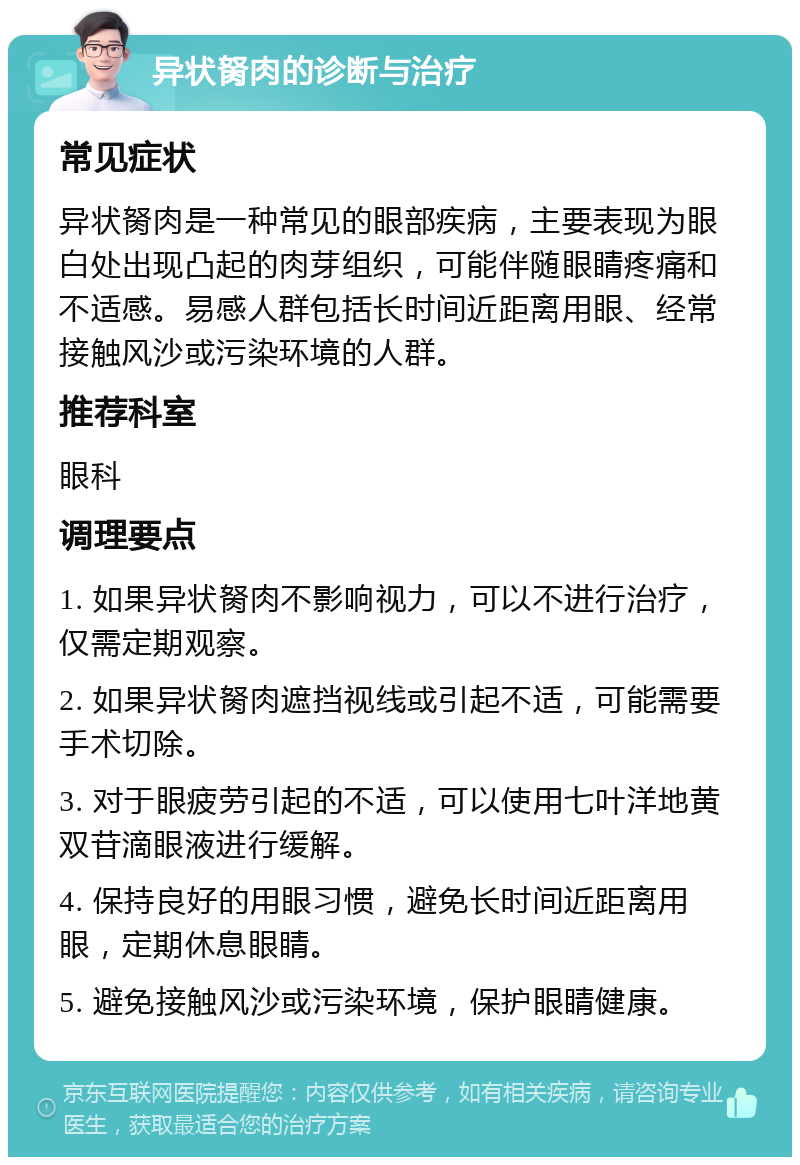 异状胬肉的诊断与治疗 常见症状 异状胬肉是一种常见的眼部疾病，主要表现为眼白处出现凸起的肉芽组织，可能伴随眼睛疼痛和不适感。易感人群包括长时间近距离用眼、经常接触风沙或污染环境的人群。 推荐科室 眼科 调理要点 1. 如果异状胬肉不影响视力，可以不进行治疗，仅需定期观察。 2. 如果异状胬肉遮挡视线或引起不适，可能需要手术切除。 3. 对于眼疲劳引起的不适，可以使用七叶洋地黄双苷滴眼液进行缓解。 4. 保持良好的用眼习惯，避免长时间近距离用眼，定期休息眼睛。 5. 避免接触风沙或污染环境，保护眼睛健康。