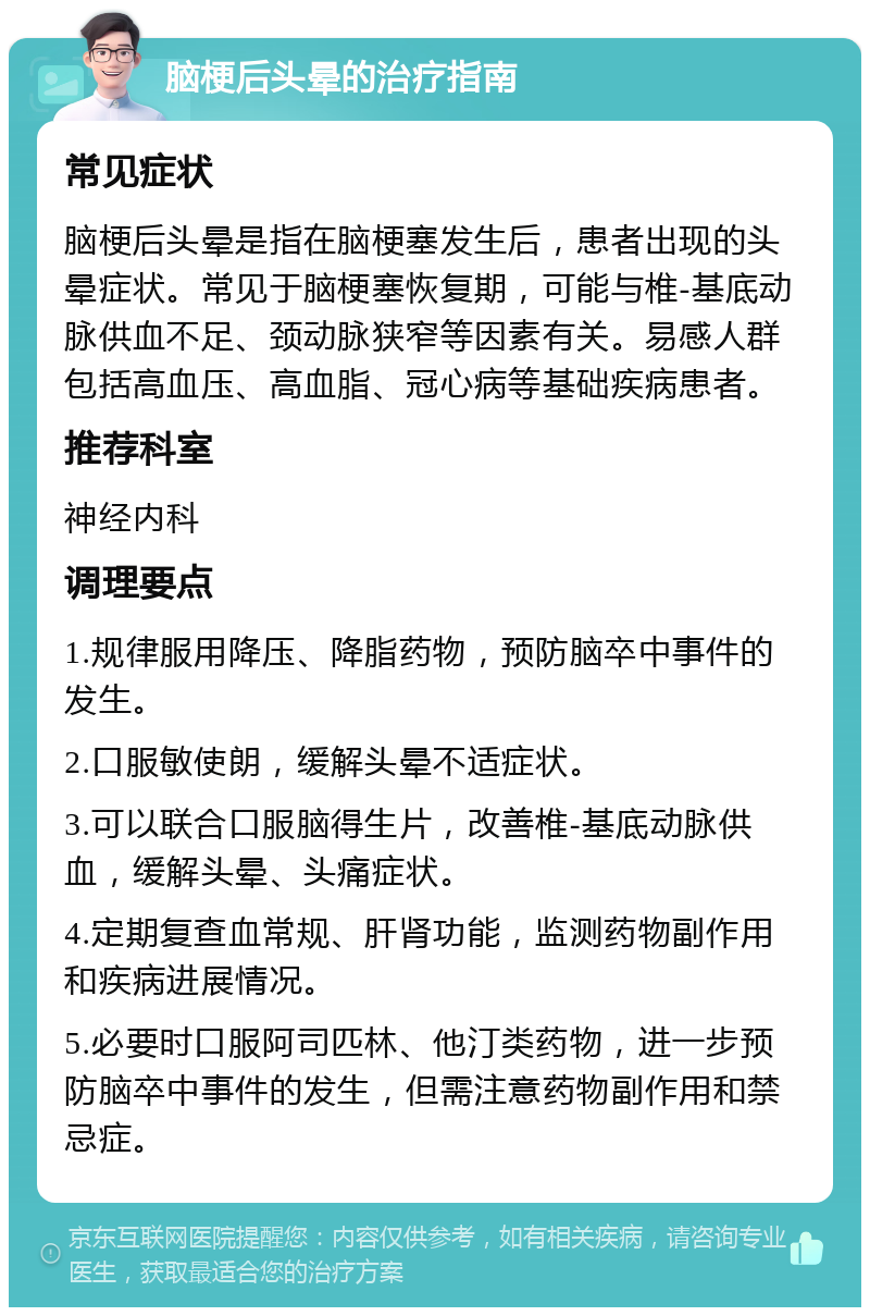 脑梗后头晕的治疗指南 常见症状 脑梗后头晕是指在脑梗塞发生后，患者出现的头晕症状。常见于脑梗塞恢复期，可能与椎-基底动脉供血不足、颈动脉狭窄等因素有关。易感人群包括高血压、高血脂、冠心病等基础疾病患者。 推荐科室 神经内科 调理要点 1.规律服用降压、降脂药物，预防脑卒中事件的发生。 2.口服敏使朗，缓解头晕不适症状。 3.可以联合口服脑得生片，改善椎-基底动脉供血，缓解头晕、头痛症状。 4.定期复查血常规、肝肾功能，监测药物副作用和疾病进展情况。 5.必要时口服阿司匹林、他汀类药物，进一步预防脑卒中事件的发生，但需注意药物副作用和禁忌症。