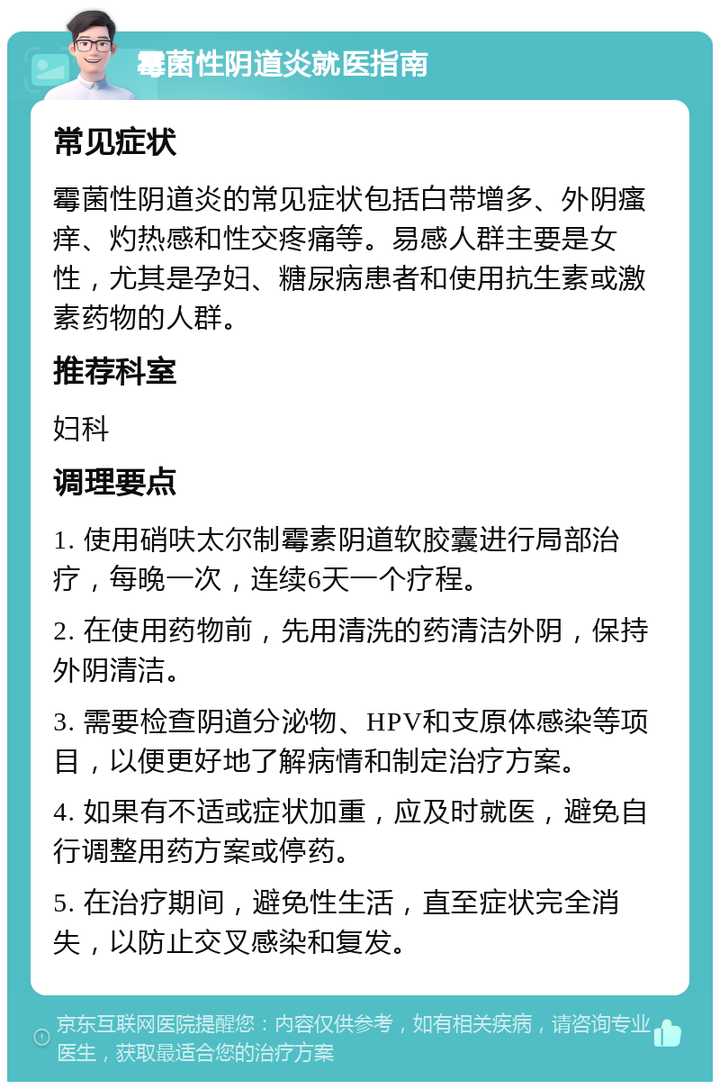 霉菌性阴道炎就医指南 常见症状 霉菌性阴道炎的常见症状包括白带增多、外阴瘙痒、灼热感和性交疼痛等。易感人群主要是女性，尤其是孕妇、糖尿病患者和使用抗生素或激素药物的人群。 推荐科室 妇科 调理要点 1. 使用硝呋太尔制霉素阴道软胶囊进行局部治疗，每晚一次，连续6天一个疗程。 2. 在使用药物前，先用清洗的药清洁外阴，保持外阴清洁。 3. 需要检查阴道分泌物、HPV和支原体感染等项目，以便更好地了解病情和制定治疗方案。 4. 如果有不适或症状加重，应及时就医，避免自行调整用药方案或停药。 5. 在治疗期间，避免性生活，直至症状完全消失，以防止交叉感染和复发。