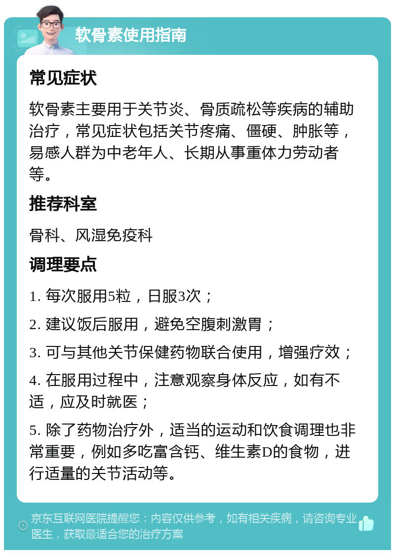 软骨素使用指南 常见症状 软骨素主要用于关节炎、骨质疏松等疾病的辅助治疗，常见症状包括关节疼痛、僵硬、肿胀等，易感人群为中老年人、长期从事重体力劳动者等。 推荐科室 骨科、风湿免疫科 调理要点 1. 每次服用5粒，日服3次； 2. 建议饭后服用，避免空腹刺激胃； 3. 可与其他关节保健药物联合使用，增强疗效； 4. 在服用过程中，注意观察身体反应，如有不适，应及时就医； 5. 除了药物治疗外，适当的运动和饮食调理也非常重要，例如多吃富含钙、维生素D的食物，进行适量的关节活动等。