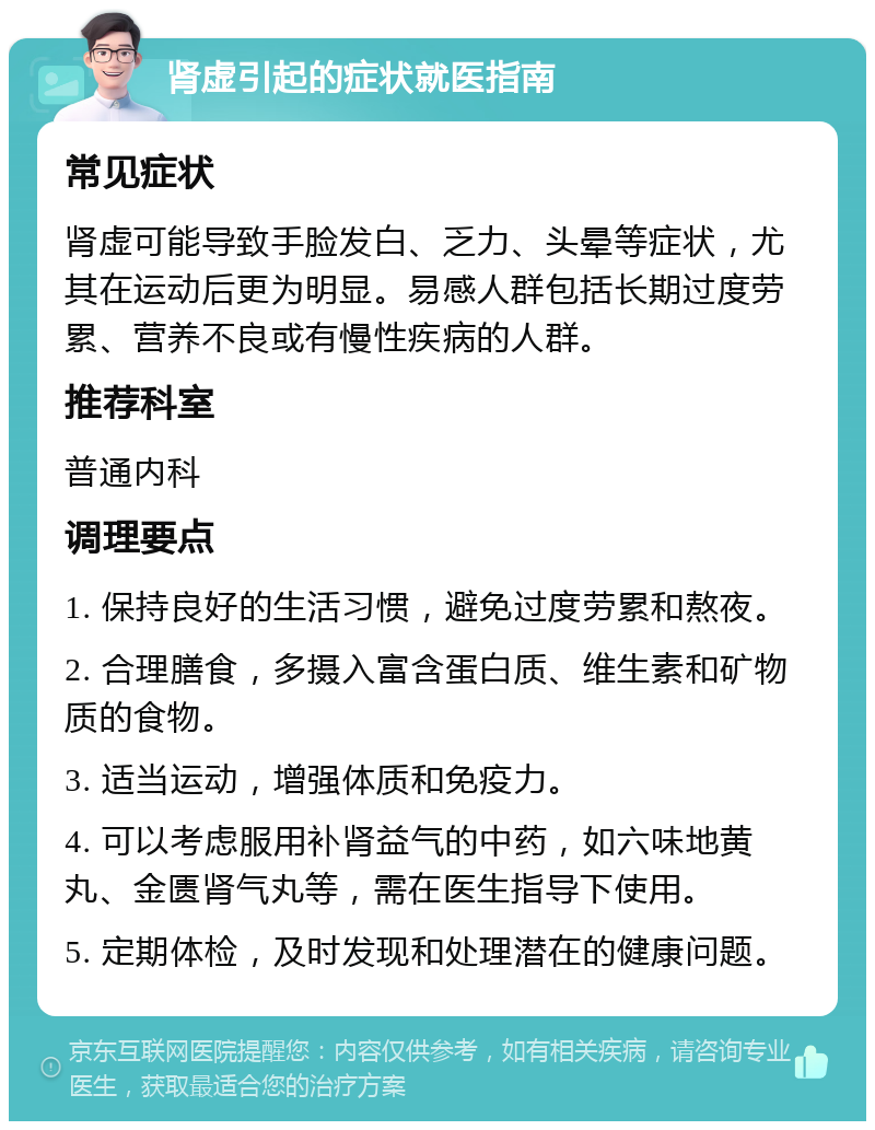 肾虚引起的症状就医指南 常见症状 肾虚可能导致手脸发白、乏力、头晕等症状，尤其在运动后更为明显。易感人群包括长期过度劳累、营养不良或有慢性疾病的人群。 推荐科室 普通内科 调理要点 1. 保持良好的生活习惯，避免过度劳累和熬夜。 2. 合理膳食，多摄入富含蛋白质、维生素和矿物质的食物。 3. 适当运动，增强体质和免疫力。 4. 可以考虑服用补肾益气的中药，如六味地黄丸、金匮肾气丸等，需在医生指导下使用。 5. 定期体检，及时发现和处理潜在的健康问题。