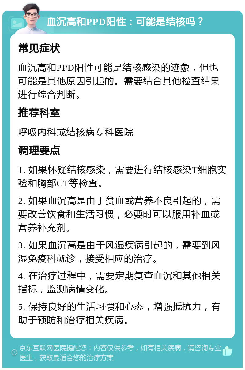 血沉高和PPD阳性：可能是结核吗？ 常见症状 血沉高和PPD阳性可能是结核感染的迹象，但也可能是其他原因引起的。需要结合其他检查结果进行综合判断。 推荐科室 呼吸内科或结核病专科医院 调理要点 1. 如果怀疑结核感染，需要进行结核感染T细胞实验和胸部CT等检查。 2. 如果血沉高是由于贫血或营养不良引起的，需要改善饮食和生活习惯，必要时可以服用补血或营养补充剂。 3. 如果血沉高是由于风湿疾病引起的，需要到风湿免疫科就诊，接受相应的治疗。 4. 在治疗过程中，需要定期复查血沉和其他相关指标，监测病情变化。 5. 保持良好的生活习惯和心态，增强抵抗力，有助于预防和治疗相关疾病。