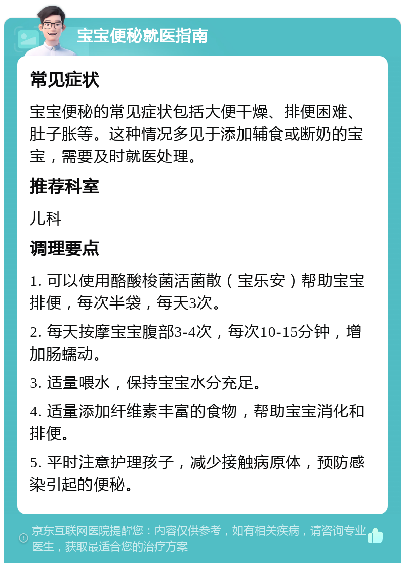 宝宝便秘就医指南 常见症状 宝宝便秘的常见症状包括大便干燥、排便困难、肚子胀等。这种情况多见于添加辅食或断奶的宝宝，需要及时就医处理。 推荐科室 儿科 调理要点 1. 可以使用酪酸梭菌活菌散（宝乐安）帮助宝宝排便，每次半袋，每天3次。 2. 每天按摩宝宝腹部3-4次，每次10-15分钟，增加肠蠕动。 3. 适量喂水，保持宝宝水分充足。 4. 适量添加纤维素丰富的食物，帮助宝宝消化和排便。 5. 平时注意护理孩子，减少接触病原体，预防感染引起的便秘。