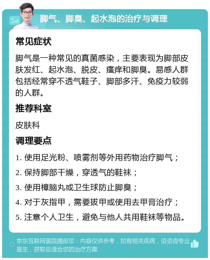 脚气、脚臭、起水泡的治疗与调理 常见症状 脚气是一种常见的真菌感染，主要表现为脚部皮肤发红、起水泡、脱皮、瘙痒和脚臭。易感人群包括经常穿不透气鞋子、脚部多汗、免疫力较弱的人群。 推荐科室 皮肤科 调理要点 1. 使用足光粉、喷雾剂等外用药物治疗脚气； 2. 保持脚部干燥，穿透气的鞋袜； 3. 使用樟脑丸或卫生球防止脚臭； 4. 对于灰指甲，需要拔甲或使用去甲膏治疗； 5. 注意个人卫生，避免与他人共用鞋袜等物品。