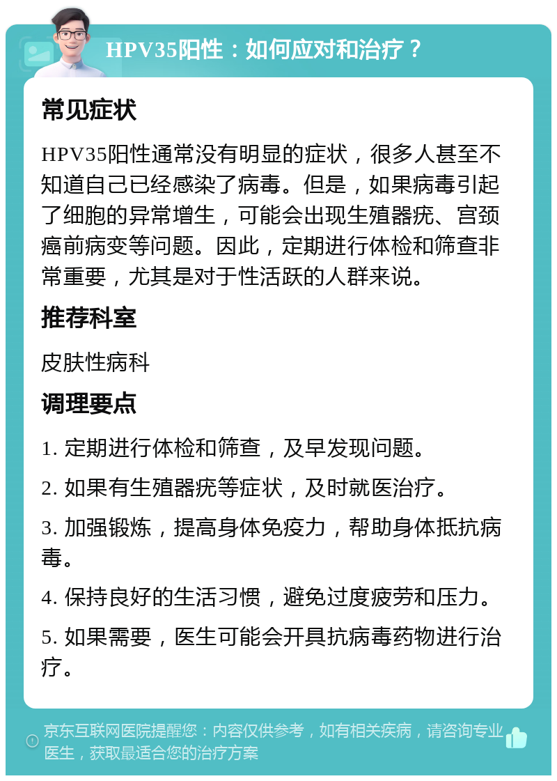 HPV35阳性：如何应对和治疗？ 常见症状 HPV35阳性通常没有明显的症状，很多人甚至不知道自己已经感染了病毒。但是，如果病毒引起了细胞的异常增生，可能会出现生殖器疣、宫颈癌前病变等问题。因此，定期进行体检和筛查非常重要，尤其是对于性活跃的人群来说。 推荐科室 皮肤性病科 调理要点 1. 定期进行体检和筛查，及早发现问题。 2. 如果有生殖器疣等症状，及时就医治疗。 3. 加强锻炼，提高身体免疫力，帮助身体抵抗病毒。 4. 保持良好的生活习惯，避免过度疲劳和压力。 5. 如果需要，医生可能会开具抗病毒药物进行治疗。