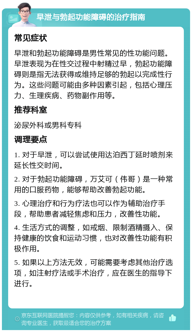 早泄与勃起功能障碍的治疗指南 常见症状 早泄和勃起功能障碍是男性常见的性功能问题。早泄表现为在性交过程中射精过早，勃起功能障碍则是指无法获得或维持足够的勃起以完成性行为。这些问题可能由多种因素引起，包括心理压力、生理疾病、药物副作用等。 推荐科室 泌尿外科或男科专科 调理要点 1. 对于早泄，可以尝试使用达泊西丁延时喷剂来延长性交时间。 2. 对于勃起功能障碍，万艾可（伟哥）是一种常用的口服药物，能够帮助改善勃起功能。 3. 心理治疗和行为疗法也可以作为辅助治疗手段，帮助患者减轻焦虑和压力，改善性功能。 4. 生活方式的调整，如戒烟、限制酒精摄入、保持健康的饮食和运动习惯，也对改善性功能有积极作用。 5. 如果以上方法无效，可能需要考虑其他治疗选项，如注射疗法或手术治疗，应在医生的指导下进行。