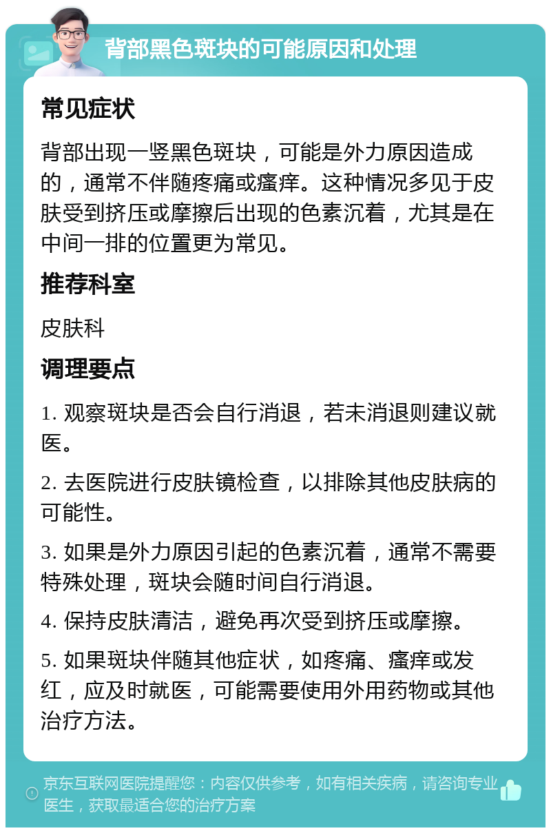 背部黑色斑块的可能原因和处理 常见症状 背部出现一竖黑色斑块，可能是外力原因造成的，通常不伴随疼痛或瘙痒。这种情况多见于皮肤受到挤压或摩擦后出现的色素沉着，尤其是在中间一排的位置更为常见。 推荐科室 皮肤科 调理要点 1. 观察斑块是否会自行消退，若未消退则建议就医。 2. 去医院进行皮肤镜检查，以排除其他皮肤病的可能性。 3. 如果是外力原因引起的色素沉着，通常不需要特殊处理，斑块会随时间自行消退。 4. 保持皮肤清洁，避免再次受到挤压或摩擦。 5. 如果斑块伴随其他症状，如疼痛、瘙痒或发红，应及时就医，可能需要使用外用药物或其他治疗方法。