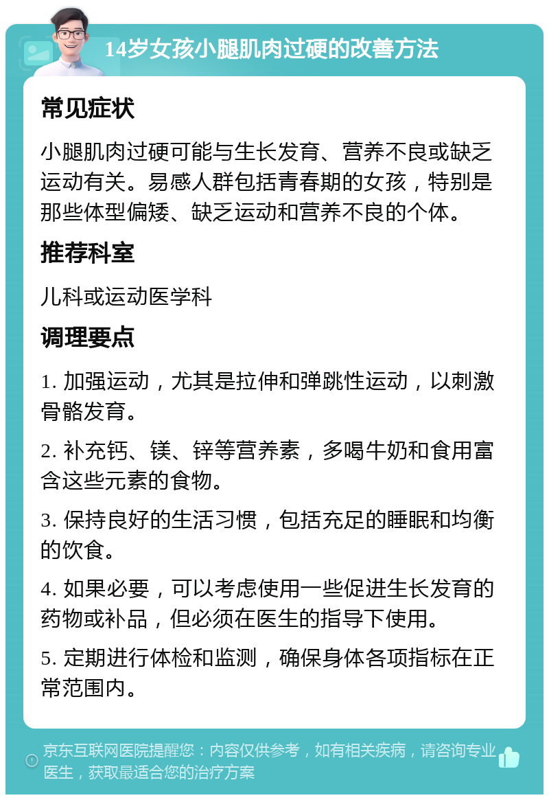 14岁女孩小腿肌肉过硬的改善方法 常见症状 小腿肌肉过硬可能与生长发育、营养不良或缺乏运动有关。易感人群包括青春期的女孩，特别是那些体型偏矮、缺乏运动和营养不良的个体。 推荐科室 儿科或运动医学科 调理要点 1. 加强运动，尤其是拉伸和弹跳性运动，以刺激骨骼发育。 2. 补充钙、镁、锌等营养素，多喝牛奶和食用富含这些元素的食物。 3. 保持良好的生活习惯，包括充足的睡眠和均衡的饮食。 4. 如果必要，可以考虑使用一些促进生长发育的药物或补品，但必须在医生的指导下使用。 5. 定期进行体检和监测，确保身体各项指标在正常范围内。