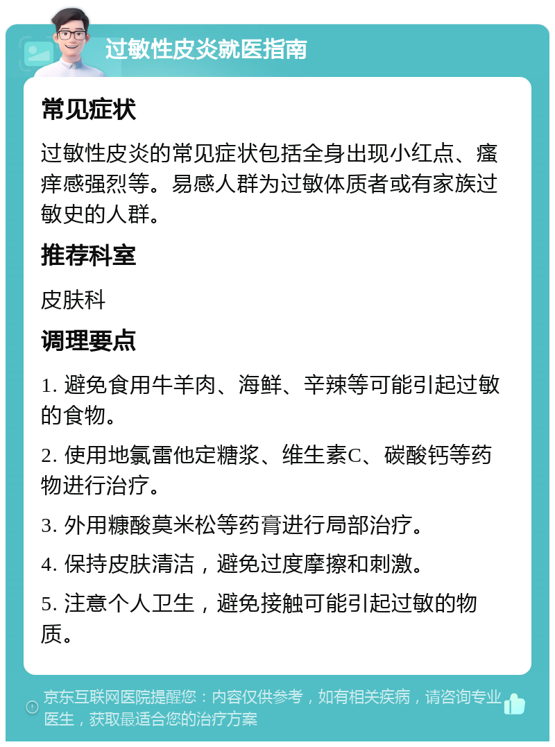 过敏性皮炎就医指南 常见症状 过敏性皮炎的常见症状包括全身出现小红点、瘙痒感强烈等。易感人群为过敏体质者或有家族过敏史的人群。 推荐科室 皮肤科 调理要点 1. 避免食用牛羊肉、海鲜、辛辣等可能引起过敏的食物。 2. 使用地氯雷他定糖浆、维生素C、碳酸钙等药物进行治疗。 3. 外用糠酸莫米松等药膏进行局部治疗。 4. 保持皮肤清洁，避免过度摩擦和刺激。 5. 注意个人卫生，避免接触可能引起过敏的物质。