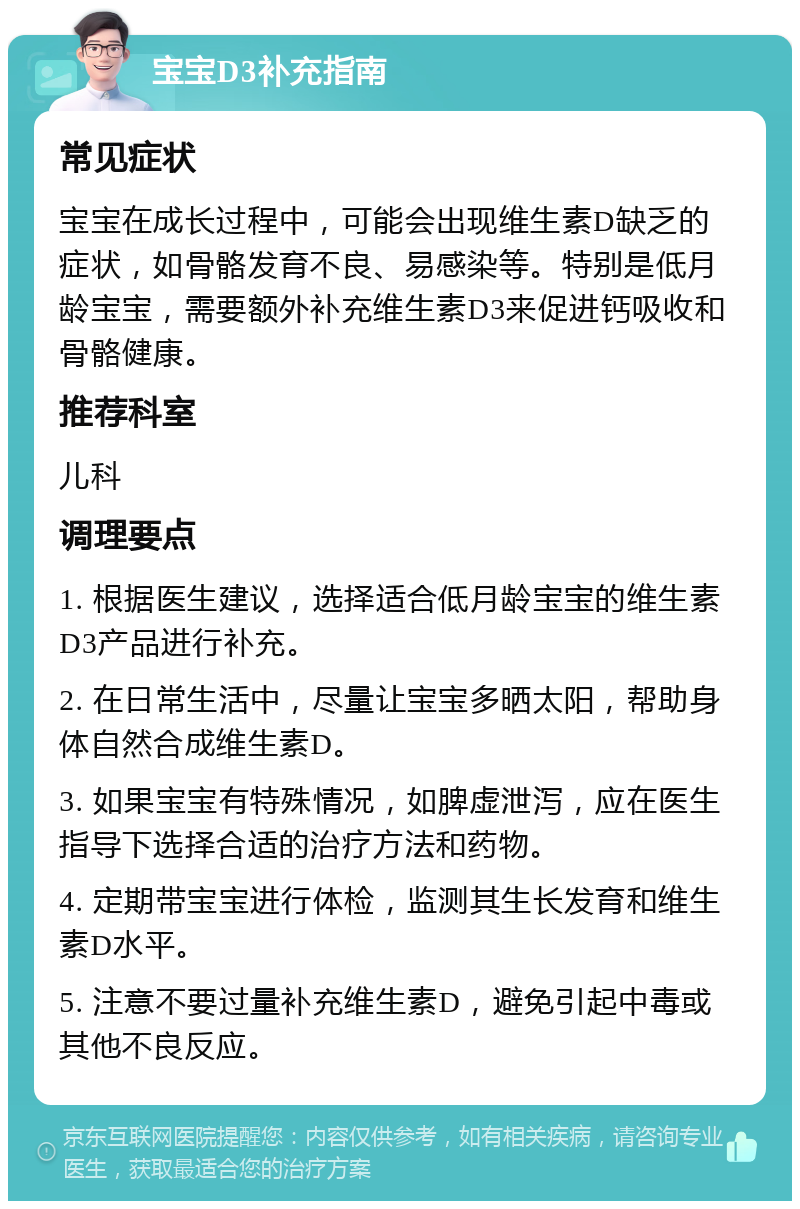 宝宝D3补充指南 常见症状 宝宝在成长过程中，可能会出现维生素D缺乏的症状，如骨骼发育不良、易感染等。特别是低月龄宝宝，需要额外补充维生素D3来促进钙吸收和骨骼健康。 推荐科室 儿科 调理要点 1. 根据医生建议，选择适合低月龄宝宝的维生素D3产品进行补充。 2. 在日常生活中，尽量让宝宝多晒太阳，帮助身体自然合成维生素D。 3. 如果宝宝有特殊情况，如脾虚泄泻，应在医生指导下选择合适的治疗方法和药物。 4. 定期带宝宝进行体检，监测其生长发育和维生素D水平。 5. 注意不要过量补充维生素D，避免引起中毒或其他不良反应。