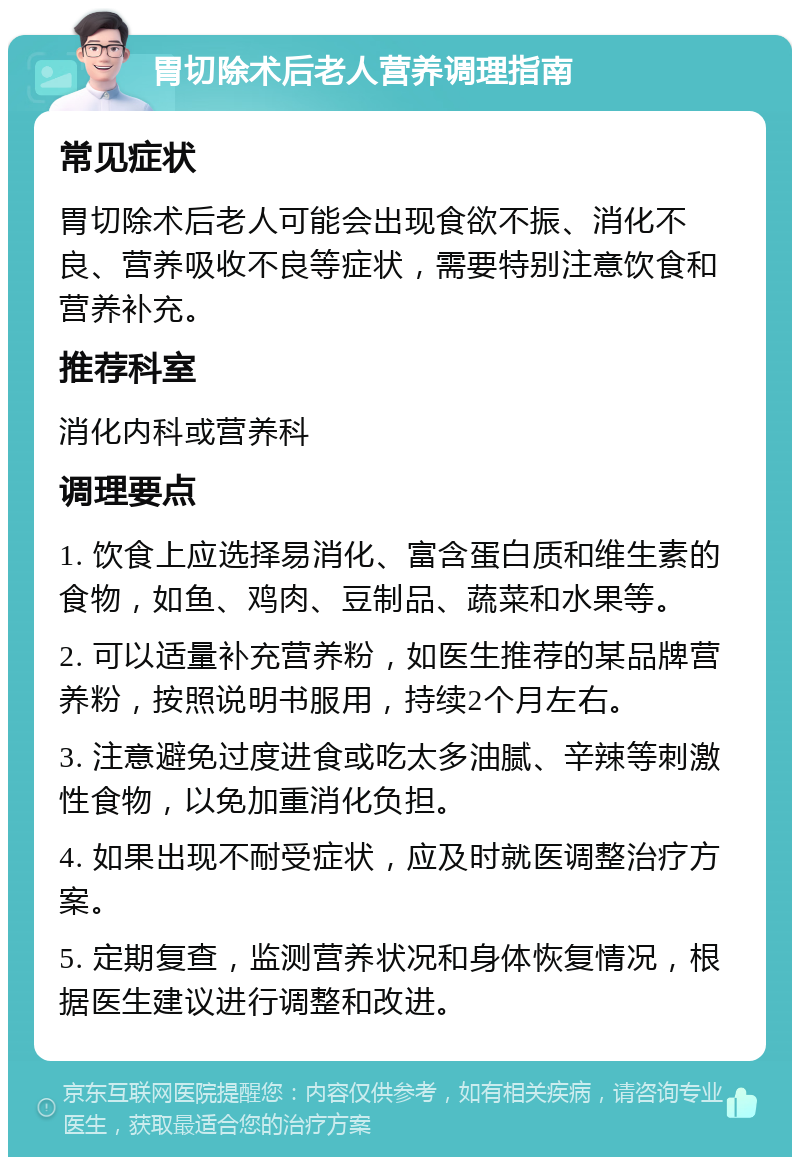 胃切除术后老人营养调理指南 常见症状 胃切除术后老人可能会出现食欲不振、消化不良、营养吸收不良等症状，需要特别注意饮食和营养补充。 推荐科室 消化内科或营养科 调理要点 1. 饮食上应选择易消化、富含蛋白质和维生素的食物，如鱼、鸡肉、豆制品、蔬菜和水果等。 2. 可以适量补充营养粉，如医生推荐的某品牌营养粉，按照说明书服用，持续2个月左右。 3. 注意避免过度进食或吃太多油腻、辛辣等刺激性食物，以免加重消化负担。 4. 如果出现不耐受症状，应及时就医调整治疗方案。 5. 定期复查，监测营养状况和身体恢复情况，根据医生建议进行调整和改进。