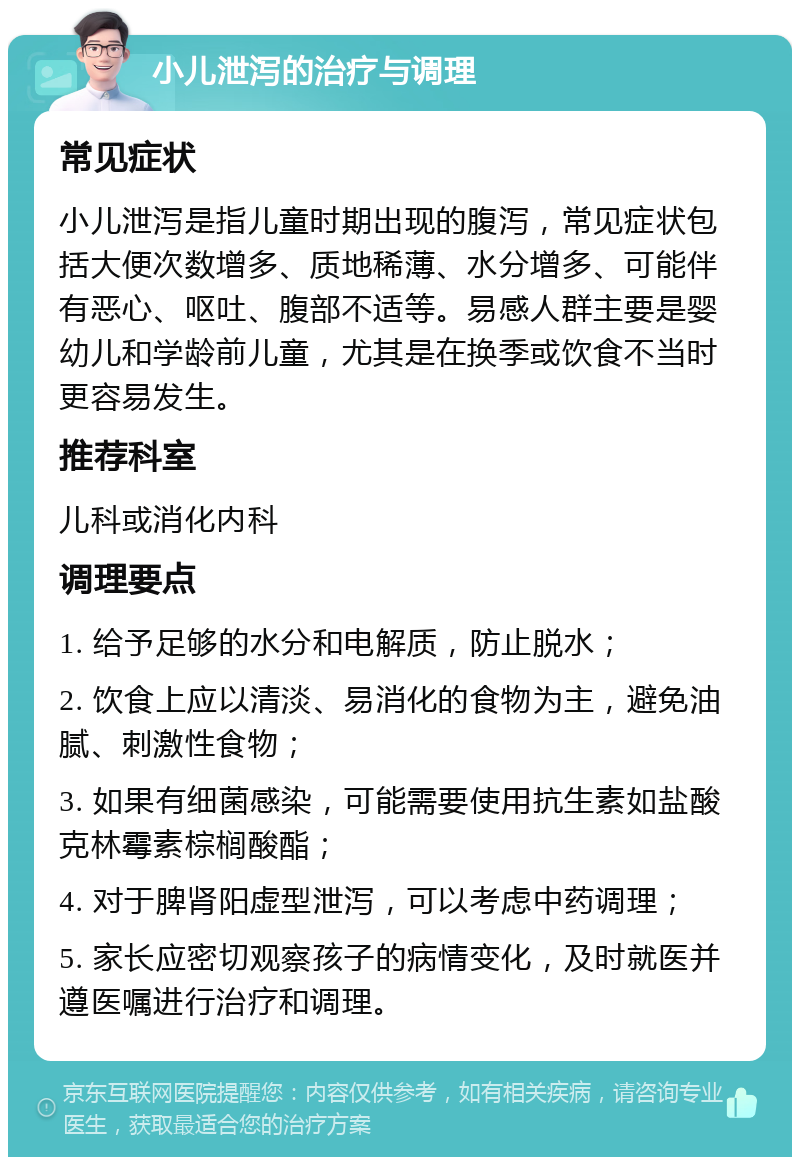 小儿泄泻的治疗与调理 常见症状 小儿泄泻是指儿童时期出现的腹泻，常见症状包括大便次数增多、质地稀薄、水分增多、可能伴有恶心、呕吐、腹部不适等。易感人群主要是婴幼儿和学龄前儿童，尤其是在换季或饮食不当时更容易发生。 推荐科室 儿科或消化内科 调理要点 1. 给予足够的水分和电解质，防止脱水； 2. 饮食上应以清淡、易消化的食物为主，避免油腻、刺激性食物； 3. 如果有细菌感染，可能需要使用抗生素如盐酸克林霉素棕榈酸酯； 4. 对于脾肾阳虚型泄泻，可以考虑中药调理； 5. 家长应密切观察孩子的病情变化，及时就医并遵医嘱进行治疗和调理。