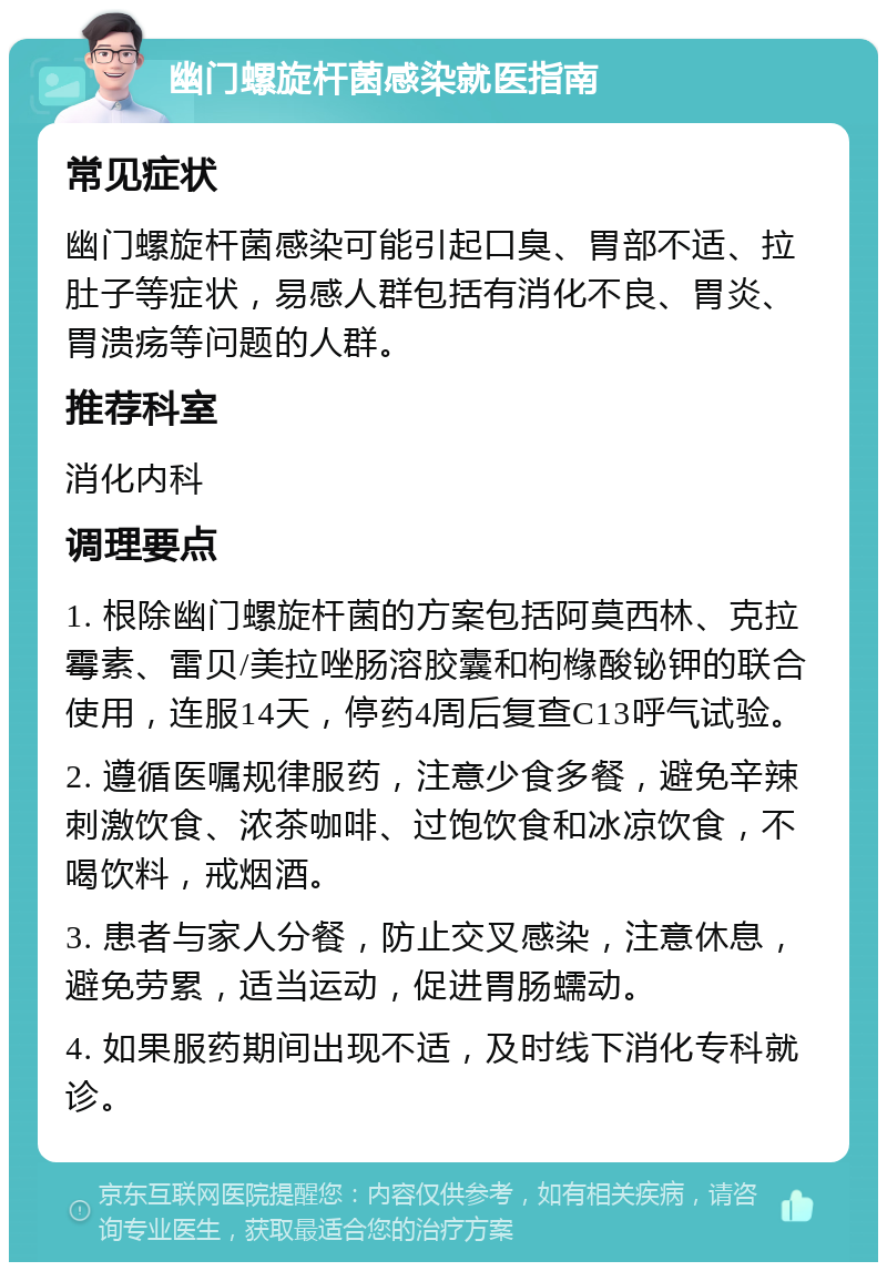 幽门螺旋杆菌感染就医指南 常见症状 幽门螺旋杆菌感染可能引起口臭、胃部不适、拉肚子等症状，易感人群包括有消化不良、胃炎、胃溃疡等问题的人群。 推荐科室 消化内科 调理要点 1. 根除幽门螺旋杆菌的方案包括阿莫西林、克拉霉素、雷贝/美拉唑肠溶胶囊和枸橼酸铋钾的联合使用，连服14天，停药4周后复查C13呼气试验。 2. 遵循医嘱规律服药，注意少食多餐，避免辛辣刺激饮食、浓茶咖啡、过饱饮食和冰凉饮食，不喝饮料，戒烟酒。 3. 患者与家人分餐，防止交叉感染，注意休息，避免劳累，适当运动，促进胃肠蠕动。 4. 如果服药期间出现不适，及时线下消化专科就诊。