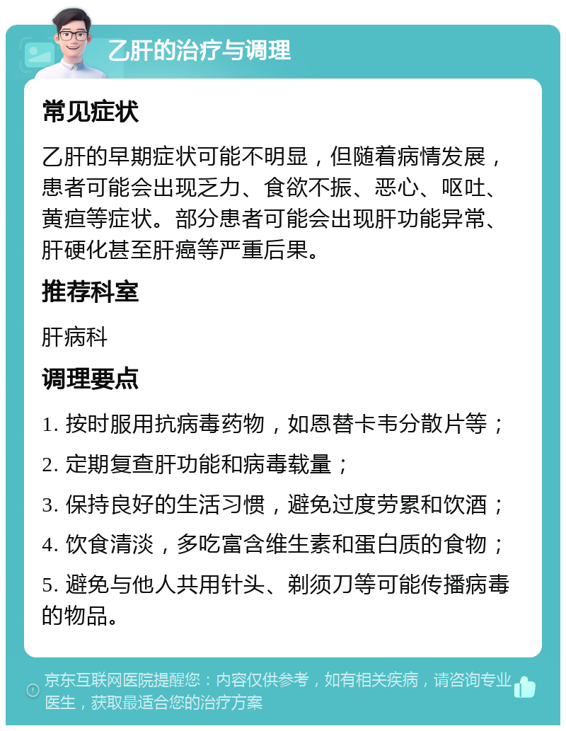 乙肝的治疗与调理 常见症状 乙肝的早期症状可能不明显，但随着病情发展，患者可能会出现乏力、食欲不振、恶心、呕吐、黄疸等症状。部分患者可能会出现肝功能异常、肝硬化甚至肝癌等严重后果。 推荐科室 肝病科 调理要点 1. 按时服用抗病毒药物，如恩替卡韦分散片等； 2. 定期复查肝功能和病毒载量； 3. 保持良好的生活习惯，避免过度劳累和饮酒； 4. 饮食清淡，多吃富含维生素和蛋白质的食物； 5. 避免与他人共用针头、剃须刀等可能传播病毒的物品。