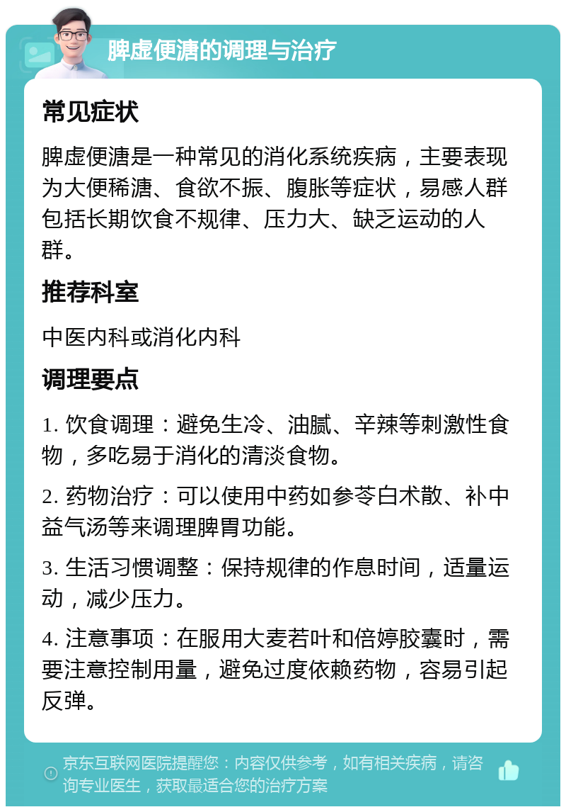 脾虚便溏的调理与治疗 常见症状 脾虚便溏是一种常见的消化系统疾病，主要表现为大便稀溏、食欲不振、腹胀等症状，易感人群包括长期饮食不规律、压力大、缺乏运动的人群。 推荐科室 中医内科或消化内科 调理要点 1. 饮食调理：避免生冷、油腻、辛辣等刺激性食物，多吃易于消化的清淡食物。 2. 药物治疗：可以使用中药如参苓白术散、补中益气汤等来调理脾胃功能。 3. 生活习惯调整：保持规律的作息时间，适量运动，减少压力。 4. 注意事项：在服用大麦若叶和倍婷胶囊时，需要注意控制用量，避免过度依赖药物，容易引起反弹。