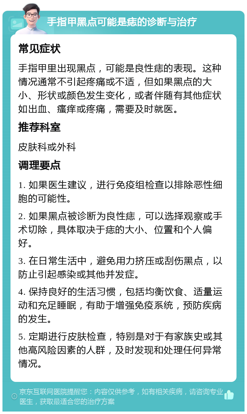 手指甲黑点可能是痣的诊断与治疗 常见症状 手指甲里出现黑点，可能是良性痣的表现。这种情况通常不引起疼痛或不适，但如果黑点的大小、形状或颜色发生变化，或者伴随有其他症状如出血、瘙痒或疼痛，需要及时就医。 推荐科室 皮肤科或外科 调理要点 1. 如果医生建议，进行免疫组检查以排除恶性细胞的可能性。 2. 如果黑点被诊断为良性痣，可以选择观察或手术切除，具体取决于痣的大小、位置和个人偏好。 3. 在日常生活中，避免用力挤压或刮伤黑点，以防止引起感染或其他并发症。 4. 保持良好的生活习惯，包括均衡饮食、适量运动和充足睡眠，有助于增强免疫系统，预防疾病的发生。 5. 定期进行皮肤检查，特别是对于有家族史或其他高风险因素的人群，及时发现和处理任何异常情况。