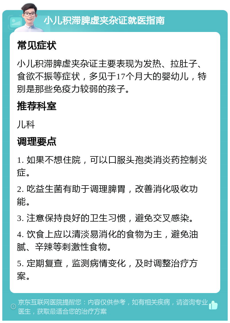 小儿积滞脾虚夹杂证就医指南 常见症状 小儿积滞脾虚夹杂证主要表现为发热、拉肚子、食欲不振等症状，多见于17个月大的婴幼儿，特别是那些免疫力较弱的孩子。 推荐科室 儿科 调理要点 1. 如果不想住院，可以口服头孢类消炎药控制炎症。 2. 吃益生菌有助于调理脾胃，改善消化吸收功能。 3. 注意保持良好的卫生习惯，避免交叉感染。 4. 饮食上应以清淡易消化的食物为主，避免油腻、辛辣等刺激性食物。 5. 定期复查，监测病情变化，及时调整治疗方案。