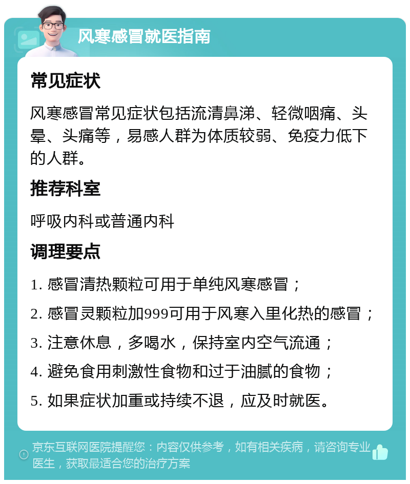 风寒感冒就医指南 常见症状 风寒感冒常见症状包括流清鼻涕、轻微咽痛、头晕、头痛等，易感人群为体质较弱、免疫力低下的人群。 推荐科室 呼吸内科或普通内科 调理要点 1. 感冒清热颗粒可用于单纯风寒感冒； 2. 感冒灵颗粒加999可用于风寒入里化热的感冒； 3. 注意休息，多喝水，保持室内空气流通； 4. 避免食用刺激性食物和过于油腻的食物； 5. 如果症状加重或持续不退，应及时就医。