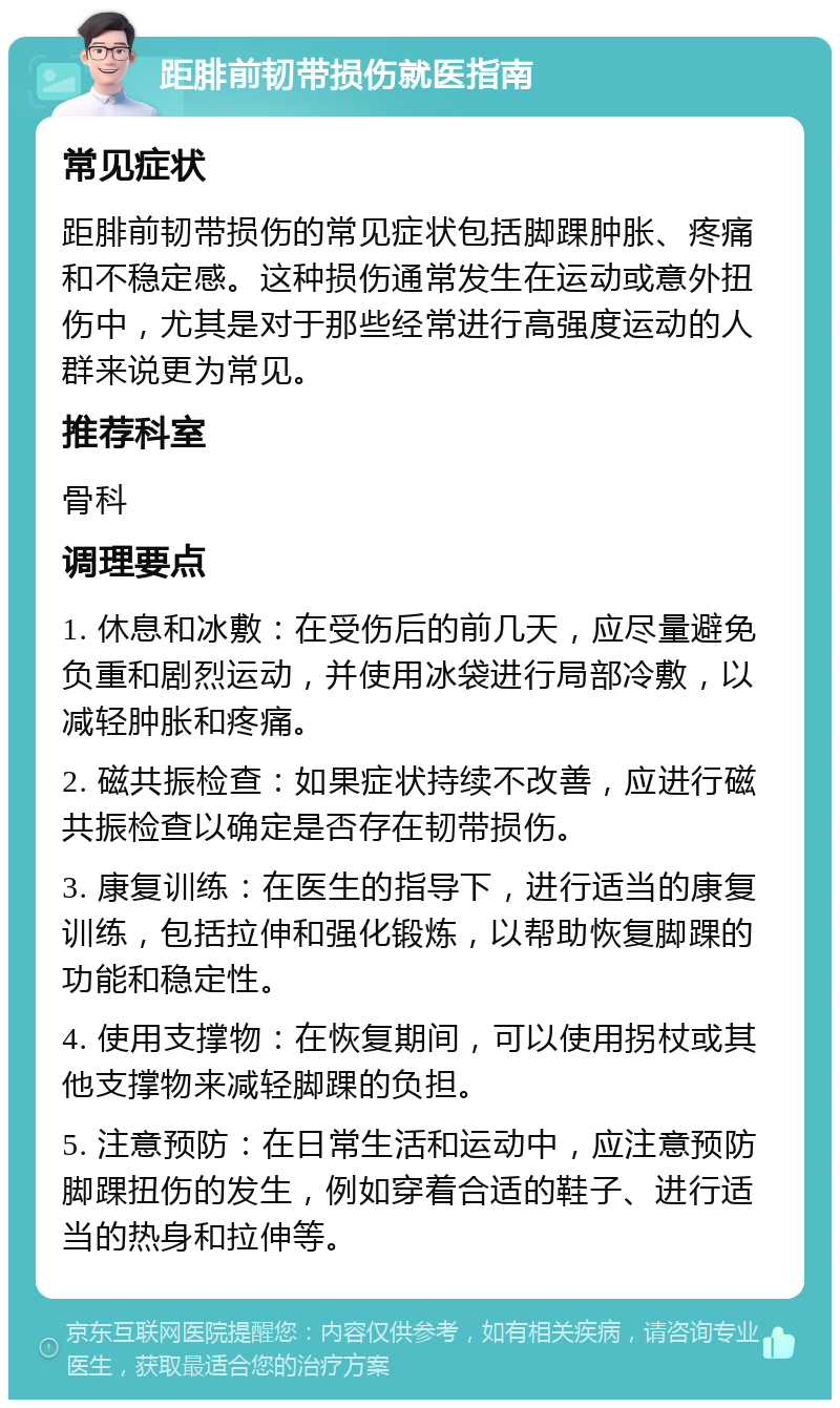 距腓前韧带损伤就医指南 常见症状 距腓前韧带损伤的常见症状包括脚踝肿胀、疼痛和不稳定感。这种损伤通常发生在运动或意外扭伤中，尤其是对于那些经常进行高强度运动的人群来说更为常见。 推荐科室 骨科 调理要点 1. 休息和冰敷：在受伤后的前几天，应尽量避免负重和剧烈运动，并使用冰袋进行局部冷敷，以减轻肿胀和疼痛。 2. 磁共振检查：如果症状持续不改善，应进行磁共振检查以确定是否存在韧带损伤。 3. 康复训练：在医生的指导下，进行适当的康复训练，包括拉伸和强化锻炼，以帮助恢复脚踝的功能和稳定性。 4. 使用支撑物：在恢复期间，可以使用拐杖或其他支撑物来减轻脚踝的负担。 5. 注意预防：在日常生活和运动中，应注意预防脚踝扭伤的发生，例如穿着合适的鞋子、进行适当的热身和拉伸等。