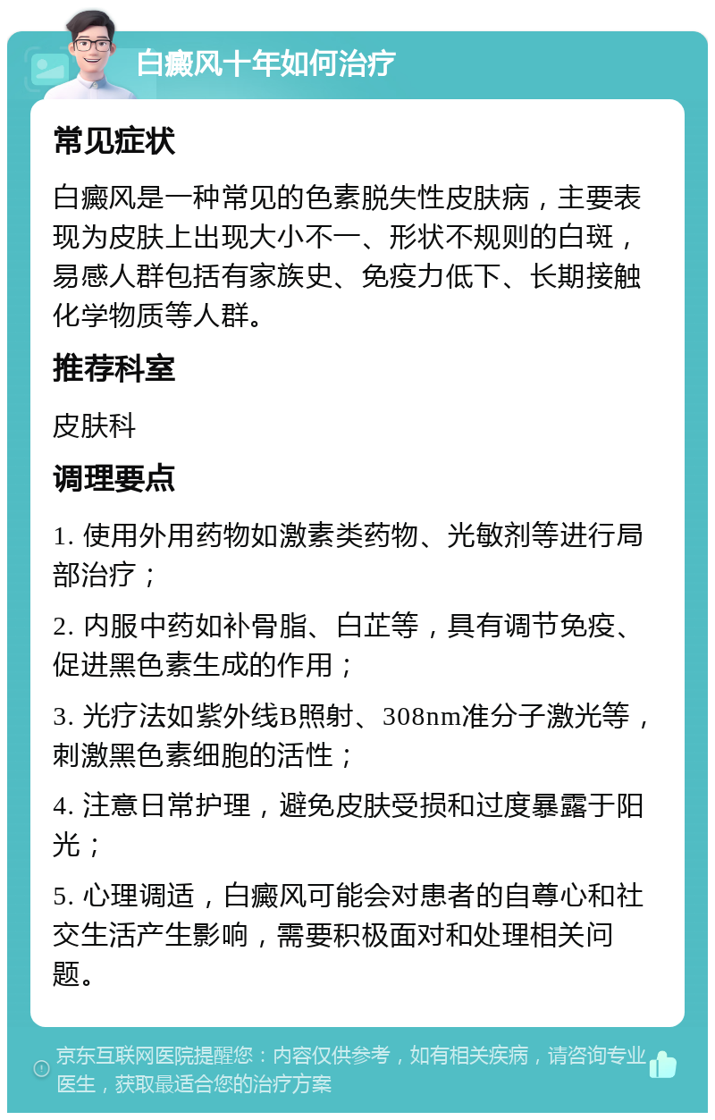 白癜风十年如何治疗 常见症状 白癜风是一种常见的色素脱失性皮肤病，主要表现为皮肤上出现大小不一、形状不规则的白斑，易感人群包括有家族史、免疫力低下、长期接触化学物质等人群。 推荐科室 皮肤科 调理要点 1. 使用外用药物如激素类药物、光敏剂等进行局部治疗； 2. 内服中药如补骨脂、白芷等，具有调节免疫、促进黑色素生成的作用； 3. 光疗法如紫外线B照射、308nm准分子激光等，刺激黑色素细胞的活性； 4. 注意日常护理，避免皮肤受损和过度暴露于阳光； 5. 心理调适，白癜风可能会对患者的自尊心和社交生活产生影响，需要积极面对和处理相关问题。